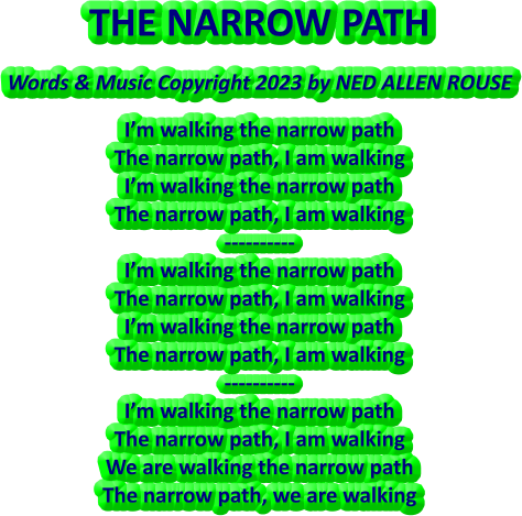THE NARROW PATH Words & Music Copyright 2023 by NED ALLEN ROUSE I’m walking the narrow path The narrow path, I am walking I’m walking the narrow path The narrow path, I am walking ---------- I’m walking the narrow path The narrow path, I am walking I’m walking the narrow path The narrow path, I am walking ---------- I’m walking the narrow path The narrow path, I am walking We are walking the narrow path The narrow path, we are walking