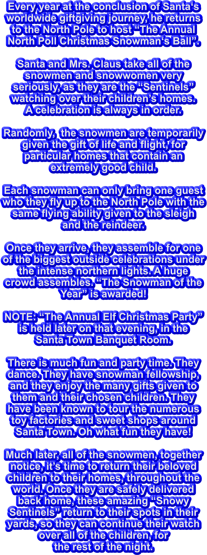 Every year at the conclusion of Santa‘s worldwide giftgiving journey, he returns to the North Pole to host “The Annual North Poll Christmas Snowman‘s Ball”.  Santa and Mrs. Claus take all of the snowmen and snowwomen very seriously, as they are the “Sentinels” watching over their children’s homes.   A celebration is always in order.  Randomly,  the snowmen are temporarily given the gift of life and flight, for particular homes that contain an extremely good child.  Each snowman can only bring one guest who they fly up to the North Pole with the same flying ability given to the sleigh and the reindeer.  Once they arrive, they assemble for one of the biggest outside celebrations under the intense northern lights. A huge crowd assembles. “The Snowman of the Year” is awarded!    NOTE: “The Annual Elf Christmas Party” is held later on that evening, in the  Santa Town Banquet Room.  There is much fun and party time. They dance. They have snowman fellowship, and they enjoy the many gifts given to them and their chosen children. They have been known to tour the numerous toy factories and sweet shops around Santa Town. Oh what fun they have!  Much later, all of the snowmen, together notice, it’s time to return their beloved children to their homes, throughout the world. Once they are safely delivered back home, these amazing “Snowy Sentinels” return to their spots in their yards, so they can continue their watch over all of the children, for  the rest of the night.