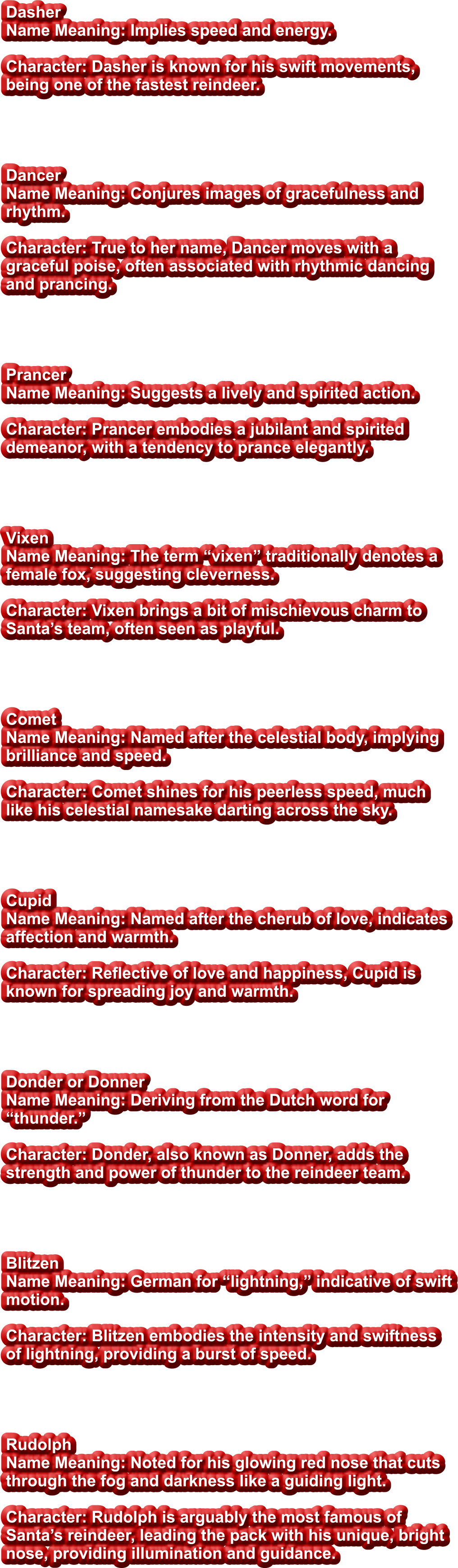 Dasher Name Meaning: Implies speed and energy.  Character: Dasher is known for his swift movements, being one of the fastest reindeer.     Dancer Name Meaning: Conjures images of gracefulness and rhythm.  Character: True to her name, Dancer moves with a graceful poise, often associated with rhythmic dancing and prancing.     Prancer Name Meaning: Suggests a lively and spirited action.  Character: Prancer embodies a jubilant and spirited demeanor, with a tendency to prance elegantly.     Vixen Name Meaning: The term “vixen” traditionally denotes a female fox, suggesting cleverness.  Character: Vixen brings a bit of mischievous charm to Santa’s team, often seen as playful.     Comet Name Meaning: Named after the celestial body, implying brilliance and speed.  Character: Comet shines for his peerless speed, much like his celestial namesake darting across the sky.     Cupid Name Meaning: Named after the cherub of love, indicates affection and warmth.  Character: Reflective of love and happiness, Cupid is known for spreading joy and warmth.     Donder or Donner Name Meaning: Deriving from the Dutch word for “thunder.”  Character: Donder, also known as Donner, adds the strength and power of thunder to the reindeer team.     Blitzen Name Meaning: German for “lightning,” indicative of swift motion.  Character: Blitzen embodies the intensity and swiftness of lightning, providing a burst of speed.     Rudolph Name Meaning: Noted for his glowing red nose that cuts through the fog and darkness like a guiding light.  Character: Rudolph is arguably the most famous of Santa’s reindeer, leading the pack with his unique, bright nose, providing illumination and guidance.